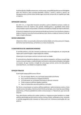 A atribuição de cidadão romano era, muitas vezes, concedida àqueles que se distinguiam 
pelo seu mérito e bons serviços prestado a Roma. E assim, a pouco e pouco, vai 
desaparecendo o direito latino dando lugar ao direito romano de se espalhar por todo 
o império. 
IMPERADOR CARACALA 
Em 212 d. C., o imperador Caracala concedeu a plena cidadania romana a todos os 
habitantes livres do império. Esta grande medida gerou a igualdade entre povos 
conquistados e povo conquistador, levando à verdadeira unidade do Impé rio Romano. 
O direito à cidadania foi primeiramente atribuído aos homens livres de Roma, depois a 
todos os homens livres da Península Ibérica e por último a todos os homens livres de 
todo o Império Romano. 
DEFINIR URBANISMO 
Urbanismo refere-se ao estudo e planeamento da cidade com vista a procurar integrar, 
de forma mais harmoniosa, os homens e o meio envolvente. 
3 CARATERÍSTICAS DO URBANISMO ROMANO 
O sentido prático e útil dos romanos evidenciou-se na utilização de um conjunto de 
regras para a planificação e organização das cidades. 
Urbano pois os principais centros culturais eram na cidade. 
O racionalismo urbanístico obedecia a uma planta retangular, retilínea, na qual duas 
ruas ou eixos principais, o cardo (direção norte/sul) e o decumanos (direção e ste/oeste), 
se cruzam, do que resulta a criação de uma praça central, centro da vida pública, 
chamada fórum, o verdadeiro coração da cidade. 
ESPAÇOS PÚBLICOS 
O principal espaço público era o fórum: 
 Era um espaço aberto, era a principal praça pública de Roma 
 Era o centro económico e religioso de Roma 
 Lá localizavam-se os templos honrando os deuses romanos 
 Onde estava os edifícios ligados à política 
 Aqui se tratava dos assuntos públicos e privados 
No fórum, encontravam-se outros edifícios públicos e administrativos como a Cúria 
(onde reunia o Senado), o Comitium (em frente ao Senado, era o local das assembleias 
populares), a Tribuna (plataforma onde se discursava) e o Tabularium, que servia de 
arquivo. 
Para além destes edifícios de caráter político e religioso existiam também na cidade 
edifícios destinados ao ócio como o coliseu, termas, teatro, anfiteatro e circo, nas quais 
o sentido pragmático dos romanos se fazia sentir em inúmeras construções do uso 
público. 
 