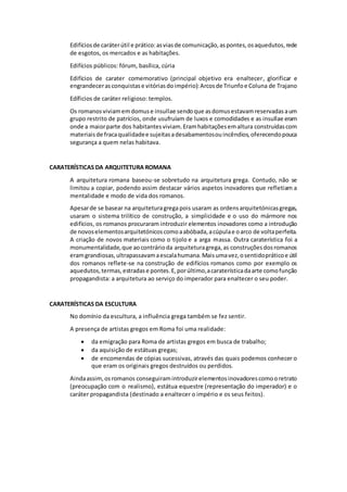 Edifícios de caráter útil e prático: as vias de comunicação, as pontes, os aquedutos, rede 
de esgotos, os mercados e as habitações. 
Edifícios públicos: fórum, basílica, cúria 
Edifícios de carater comemorativo (principal objetivo era enaltecer, glorificar e 
engrandecer as conquistas e vitórias do império): Arcos de Triunfo e Coluna de Trajano 
Edíficios de caráter religioso: templos. 
Os romanos viviam em domus e insullae sendo que as domus estavam reservadas a um 
grupo restrito de patrícios, onde usufruíam de luxos e comodidades e as insullae eram 
onde a maior parte dos habitantes viviam. Eram habitações em altura construídas com 
materiais de fraca qualidade e sujeitas a desabamentos ou incêndios, oferecendo pouca 
segurança a quem nelas habitava. 
CARATERÍSTICAS DA ARQUITETURA ROMANA 
A arquitetura romana baseou-se sobretudo na arquitetura grega. Contudo, não se 
limitou a copiar, podendo assim destacar vários aspetos inovadores que refletiam a 
mentalidade e modo de vida dos romanos. 
Apesar de se basear na arquitetura grega pois usaram as ordens arquitetónicas gregas, 
usaram o sistema trilítico de construção, a simplicidade e o uso do mármore nos 
edifícios, os romanos procuraram introduzir elementos inovadores como a introdução 
de novos elementos arquitetónicos como a abóbada, a cúpula e o arco de volta perfeita. 
A criação de novos materiais como o tijolo e a arga massa. Outra caraterística foi a 
monumentalidade, que ao contrário da arquitetura grega, as construções dos romanos 
eram grandiosas, ultrapassavam a escala humana. Mais uma vez, o sentido prático e útil 
dos romanos reflete-se na construção de edifícios romanos como por exemplo os 
aquedutos, termas, estradas e pontes. E, por último, a caraterística da arte como função 
propagandista: a arquitetura ao serviço do imperador para enaltecer o seu poder. 
CARATERÍSTICAS DA ESCULTURA 
No domínio da escultura, a influência grega também se fez sentir. 
A presença de artistas gregos em Roma foi uma realidade: 
 da emigração para Roma de artistas gregos em busca de trabalho; 
 da aquisição de estátuas gregas; 
 de encomendas de cópias sucessivas, através das quais podemos conhecer o 
que eram os originais gregos destruídos ou perdidos. 
Ainda assim, os romanos conseguiram introduzir elementos inovadores como o retrato 
(preocupação com o realismo), estátua equestre (representação do imperador) e o 
caráter propagandista (destinado a enaltecer o império e os seus feitos). 
 