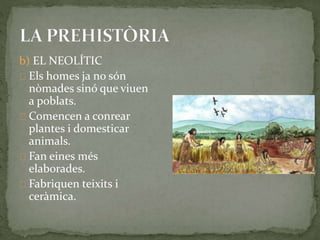 b) EL NEOLÍTIC 
Els homes ja no són 
nòmades sinó que viuen 
a poblats. 
Comencen a conrear 
plantes i domesticar 
animals. 
Fan eines més 
elaborades. 
Fabriquen teixits i 
ceràmica. 
 
