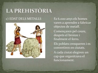 c) EDAT DELS METALLS Fa 6.000 anys els homes 
varen a aprendre a fabricar 
objectes de metall. 
Començaren pel coure, 
després el bronze i 
finalment el ferro. 
Els poblats cresqueren i es 
convertiren en ciutats. 
A cada ciutat elegiren un 
cap que organitzava el 
funcionament. 
 
