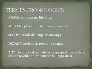 ÈPOCA: és una etapa històrica. 
MIL·LENI: període de temps de 1.000 anys. 
SEGLE: període de temps de 100 anys. 
DÈCADA: període de temps de 10 anys. 
ANY: Un any és el període de temps que triga la Terra a 
fer una revolució al voltant del Sol. (365 dies). 
 