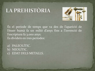 És el període de temps que va des de l’aparició de 
l’ésser humà fa un milió d’anys fins a l’invenció de 
l’escriptura fa 3.000 anys. 
Es divideix en tres períodes: 
a) PALEOLÍTIC. 
b) NEOLÍTIC. 
c) EDAT DELS METALLS. 
 
