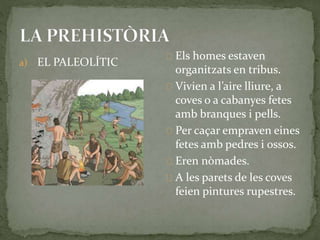 a) EL PALEOLÍTIC 
Els homes estaven 
organitzats en tribus. 
Vivien a l’aire lliure, a 
coves o a cabanyes fetes 
amb branques i pells. 
Per caçar empraven eines 
fetes amb pedres i ossos. 
Eren nòmades. 
A les parets de les coves 
feien pintures rupestres. 
 