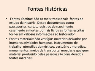 Fontes Históricas
• Fontes Escritas: São as mais tradicionais fontes de
estudo da História. Desde documentos como
passaportes, cartas, registros de nascimento
casamento e mortes. Jornais livros as fontes escritas
fornecem valiosas informações ao historiador.
• Fontes materiais: São vestígios materiais deixados por
inúmeras atividades humanas. Instrumentos de
trabalho, utensílios domésticos, vestuário , moradias,
monumentos, meios de transporte, moedas e qualquer
material produzido pelas pessoas são considerados
fontes materiais.
 