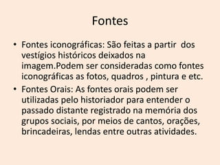 Fontes
• Fontes iconográficas: São feitas a partir dos
vestígios históricos deixados na
imagem.Podem ser consideradas como fontes
iconográficas as fotos, quadros , pintura e etc.
• Fontes Orais: As fontes orais podem ser
utilizadas pelo historiador para entender o
passado distante registrado na memória dos
grupos sociais, por meios de cantos, orações,
brincadeiras, lendas entre outras atividades.
 