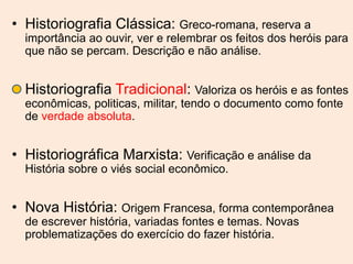 • Historiografia Clássica: Greco-romana, reserva a
importância ao ouvir, ver e relembrar os feitos dos heróis para
que não se percam. Descrição e não análise.
• Historiografia Tradicional: Valoriza os heróis e as fontes
econômicas, politicas, militar, tendo o documento como fonte
de verdade absoluta.
• Historiográfica Marxista: Verificação e análise da
História sobre o viés social econômico.
• Nova História: Origem Francesa, forma contemporânea
de escrever história, variadas fontes e temas. Novas
problematizações do exercício do fazer história.
 