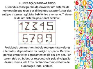 NUMERAÇÃO INDO-ARÁBICO
Os hindus conseguiram desenvolver um sistema de
numeração que reunia as diferentes características dos
antigos sistemas: egípicio, babilônico e romano. Tratava-
se de um sistema posicional decimal.
Posicional: um mesmo símbolo representava valores
diferentes, dependendo da posição ocupada. Decimal:
porque eram feitos agrupamentos de dez em dez. Por
terem sido os árabes os responsáveis pela divulgação
desse sistema, ele ficou conhecido como sistema de
numeração indo- arábico.
 