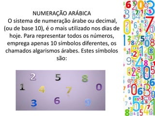 NUMERAÇÃO ARÁBICA
O sistema de numeração árabe ou decimal,
(ou de base 10), é o mais utilizado nos dias de
hoje. Para representar todos os números,
emprega apenas 10 símbolos diferentes, os
chamados algarismos árabes. Estes símbolos
são:
 