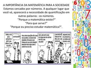 A IMPORTÂNCIA DA MATEMÁTICA PARA A SOCIEDADE
Estamos cercados por números. A qualquer lugar que
você vá, aparecerá a necessidade de quantificação em
outras palavras : os números.
"Porque a matemática existe?”
“Para que serve?”
"Porque eu preciso estudar matemática?".
 