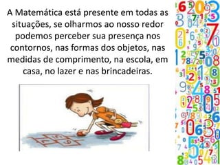 A Matemática está presente em todas as
situações, se olharmos ao nosso redor
podemos perceber sua presença nos
contornos, nas formas dos objetos, nas
medidas de comprimento, na escola, em
casa, no lazer e nas brincadeiras.
 