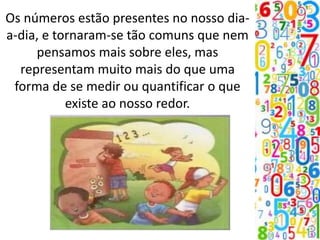 Os números estão presentes no nosso dia-
a-dia, e tornaram-se tão comuns que nem
pensamos mais sobre eles, mas
representam muito mais do que uma
forma de se medir ou quantificar o que
existe ao nosso redor.
 