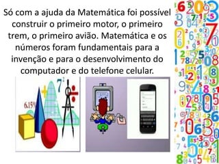 Só com a ajuda da Matemática foi possível
construir o primeiro motor, o primeiro
trem, o primeiro avião. Matemática e os
números foram fundamentais para a
invenção e para o desenvolvimento do
computador e do telefone celular.
 