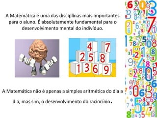 A Matemática é uma das disciplinas mais importantes
para o aluno. É absolutamente fundamental para o
desenvolvimento mental do indivíduo.
A Matemática não é apenas a simples aritmética do dia a
dia, mas sim, o desenvolvimento do raciocínio.
 