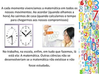 A cada momento vivenciamos a matemática em todos os
nossos movimentos: Ao acordar (quando olhamos a
hora) Ao sairmos de casa (quando calculamos o tempo
para chegarmos aos nossos compromissos)
No trabalho, na escola, enfim, em tudo que fazemos, lá
está ela: A matemática. Outras ciências não se
desenvolveriam se a matemática não existisse e não
fosse estudada.
 