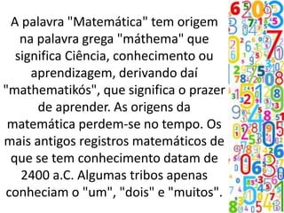 A palavra "Matemática" tem origem
na palavra grega "máthema" que
significa Ciência, conhecimento ou
aprendizagem, derivando daí
"mathematikós", que significa o prazer
de aprender. As origens da
matemática perdem-se no tempo. Os
mais antigos registros matemáticos de
que se tem conhecimento datam de
2400 a.C. Algumas tribos apenas
conheciam o "um", "dois" e "muitos".
 
