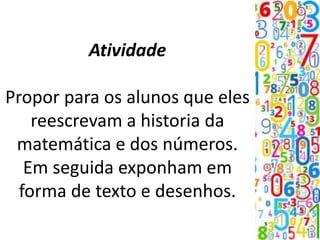 Atividade
Propor para os alunos que eles
reescrevam a historia da
matemática e dos números.
Em seguida exponham em
forma de texto e desenhos.
 
