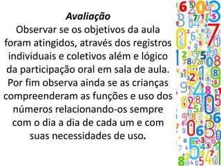 Avaliação
Observar se os objetivos da aula
foram atingidos, através dos registros
individuais e coletivos além e lógico
da participação oral em sala de aula.
Por fim observa ainda se as crianças
compreenderam as funções e uso dos
números relacionando-os sempre
com o dia a dia de cada um e com
suas necessidades de uso.
 