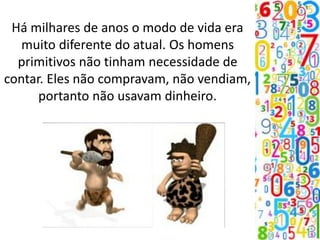 Há milhares de anos o modo de vida era
muito diferente do atual. Os homens
primitivos não tinham necessidade de
contar. Eles não compravam, não vendiam,
portanto não usavam dinheiro.
 
