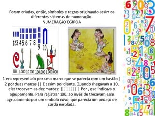 Foram criados, então, símbolos e regras originando assim os
diferentes sistemas de numeração.
NUMERAÇÃO EGIPCIA
1 era representado por uma marca que se parecia com um bastão |
2 por duas marcas || E assim por diante. Quando chegavam a 10,
eles trocavam as dez marcas: |||||||||| Por , que indicava o
agrupamento. Para registrar 100, ao invés de trocavam esse
agrupamento por um símbolo novo, que parecia um pedaço de
corda enrolada:
 