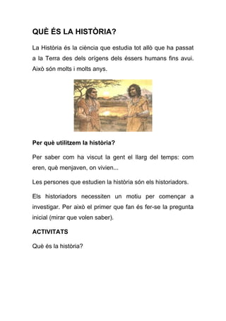QUÈ ÉS LA HISTÒRIA?
La Història és la ciència que estudia tot allò que ha passat
a la Terra des dels orígens dels éssers humans fins avui.
Això són molts i molts anys.
Per què utilitzem la història?
Per saber com ha viscut la gent el llarg del temps: com
eren, què menjaven, on vivien...
Les persones que estudien la història són els historiadors.
Els historiadors necessiten un motiu per començar a
investigar. Per això el primer que fan és fer-se la pregunta
inicial (mirar que volen saber).
ACTIVITATS
Què és la història?
 