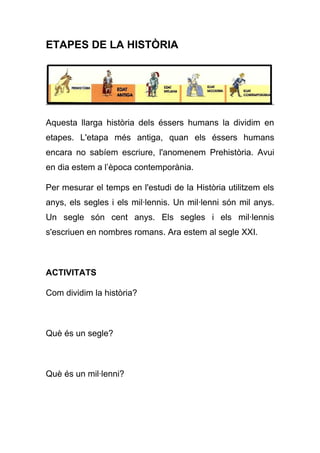 ETAPES DE LA HISTÒRIA
Aquesta llarga història dels éssers humans la dividim en
etapes. L'etapa més antiga, quan els éssers humans
encara no sabíem escriure, l'anomenem Prehistòria. Avui
en dia estem a l’època contemporània.
Per mesurar el temps en l'estudi de la Història utilitzem els
anys, els segles i els mil·lennis. Un mil·lenni són mil anys.
Un segle són cent anys. Els segles i els mil·lennis
s'escriuen en nombres romans. Ara estem al segle XXI.
ACTIVITATS
Com dividim la història?
Què és un segle?
Què és un mil·lenni?
 