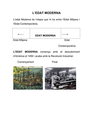 L’EDAT MODERNA
L’edat Moderna és l’etapa que hi ha entre l’Edat Mitjana i
l’Edat Contemporània.
EDAT MODERNA
Edat Mitjana Edat
Contemporània
L’EDAT MODERNA comença amb el descobriment
d’Amèrica el 1492 i acaba amb la Revolució Industrial.
Començament Final
 