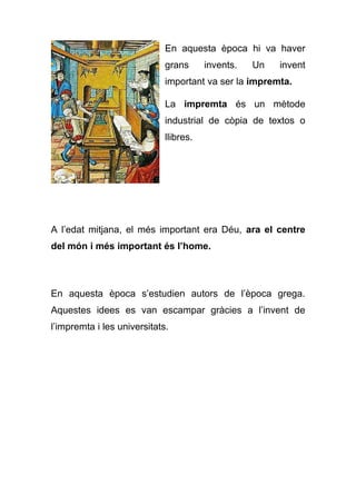 En aquesta època hi va haver
grans invents. Un invent
important va ser la impremta.
La impremta és un mètode
industrial de còpia de textos o
llibres.
A l’edat mitjana, el més important era Déu, ara el centre
del món i més important és l’home.
En aquesta època s’estudien autors de l’època grega.
Aquestes idees es van escampar gràcies a l’invent de
l’impremta i les universitats.
 