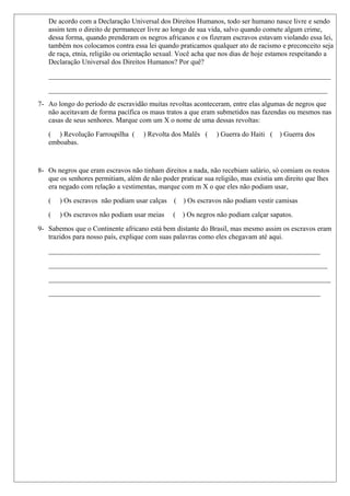 De acordo com a Declaração Universal dos Direitos Humanos, todo ser humano nasce livre e sendo
assim tem o direito de permanecer livre ao longo de sua vida, salvo quando comete algum crime,
dessa forma, quando prenderam os negros africanos e os fizeram escravos estavam violando essa lei,
também nos colocamos contra essa lei quando praticamos qualquer ato de racismo e preconceito seja
de raça, etnia, religião ou orientação sexual. Você acha que nos dias de hoje estamos respeitando a
Declaração Universal dos Direitos Humanos? Por quê?
________________________________________________________________________________
_______________________________________________________________________________
7- Ao longo do período de escravidão muitas revoltas aconteceram, entre elas algumas de negros que
não aceitavam de forma pacífica os maus tratos a que eram submetidos nas fazendas ou mesmos nas
casas de seus senhores. Marque com um X o nome de uma dessas revoltas:
( ) Revolução Farroupilha ( ) Revolta dos Malês ( ) Guerra do Haiti ( ) Guerra dos
emboabas.
8- Os negros que eram escravos não tinham direitos a nada, não recebiam salário, só comiam os restos
que os senhores permitiam, além de não poder praticar sua religião, mas existia um direito que lhes
era negado com relação a vestimentas, marque com m X o que eles não podiam usar,
( ) Os escravos não podiam usar calças ( ) Os escravos não podiam vestir camisas
( ) Os escravos não podiam usar meias ( ) Os negros não podiam calçar sapatos.
9- Sabemos que o Continente africano está bem distante do Brasil, mas mesmo assim os escravos eram
trazidos para nosso país, explique com suas palavras como eles chegavam até aqui.
_____________________________________________________________________________
_______________________________________________________________________________
________________________________________________________________________________
_____________________________________________________________________________
 