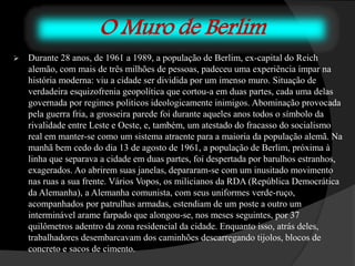 O Muro de Berlim
 Durante 28 anos, de 1961 a 1989, a população de Berlim, ex-capital do Reich
alemão, com mais de três milhões de pessoas, padeceu uma experiência ímpar na
história moderna: viu a cidade ser dividida por um imenso muro. Situação de
verdadeira esquizofrenia geopolítica que cortou-a em duas partes, cada uma delas
governada por regimes politicos ideologicamente inimigos. Abominação provocada
pela guerra fria, a grosseira parede foi durante aqueles anos todos o símbolo da
rivalidade entre Leste e Oeste, e, também, um atestado do fracasso do socialismo
real em manter-se como um sistema atraente para a maioria da população alemã. Na
manhã bem cedo do dia 13 de agosto de 1961, a população de Berlim, próxima à
linha que separava a cidade em duas partes, foi despertada por barulhos estranhos,
exagerados. Ao abrirem suas janelas, depararam-se com um inusitado movimento
nas ruas a sua frente. Vários Vopos, os milicianos da RDA (República Democrática
da Alemanha), a Alemanha comunista, com seus uniformes verde-ruço,
acompanhados por patrulhas armadas, estendiam de um poste a outro um
interminável arame farpado que alongou-se, nos meses seguintes, por 37
quilômetros adentro da zona residencial da cidade. Enquanto isso, atrás deles,
trabalhadores desembarcavam dos caminhões descarregando tijolos, blocos de
concreto e sacos de cimento.
 
