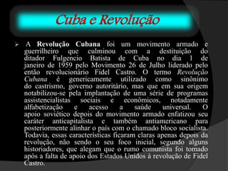 Cuba e Revolução
 A Revolução Cubana foi um movimento armado e
guerrilheiro que culminou com a destituição do
ditador Fulgencio Batista de Cuba no dia 1 de
janeiro de 1959 pelo Movimento 26 de Julho liderado pelo
então revolucionário Fidel Castro. O termo Revolução
Cubana é genericamente utilizado como sinônimo
do castrismo, governo autoritário, mas que em sua origem
notabilizou-se pela implantação de uma série de programas
assistencialistas sociais e econômicos, notadamente
alfabetização e acesso a saúde universal. O
apoio soviético depois do movimento armado enfatizou seu
caráter anticapitalista e também antiamericano para
posteriormente alinhar o país com o chamado bloco socialista.
Todavia, essas características ficaram claras apenas depois da
revolução, não sendo o seu foco inicial, segundo alguns
historiadores, que alegam que o rumo comunista foi tomado
após a falta de apoio dos Estados Unidos à revolução de Fidel
Castro.
 