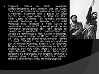  Fulgencio Batista foi eleito presidente
democraticamente pela primeira vez em Cuba,
mas a sua presidência foi marcada por corrupção
e violência. Fulgencio tem o poder de voltar
através de um golpe militar em 1952. Em 1953,
Fidel Castro e outros 160 homens (números
incertos) tentaram o Assalto ao Quartel
Moncada mas falharam, e Fidel Castro foi
condenado a cerca de 20 anos de prisão, e seu
movimento desapareceu. Em 1954, Batista foi
reeleito como presidente e, posteriormente, em
um ato de reconciliação, Fidel Castro foi libertado.
Fidel foi viver um tempo no México. Em novembro
de 1956, com um plano revolucionário, formou
o Exército Rebelde". Um de seus comandantes
era um médico argentino, Ernesto "Che" Guevara.
Os guerrilheiros foram gradualmente se tornando
populares, com dois novos líderes, Raúl Castro e
Juan Almeida. De volta a Cuba, tinha apoio
suficiente da população, em seguida, começou a
empurrar para a frente as reformas políticas,
sociais e econômicas. Fidel era muito popular.
 