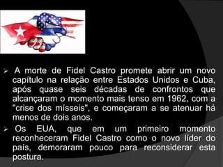  A morte de Fidel Castro promete abrir um novo
capítulo na relação entre Estados Unidos e Cuba,
após quase seis décadas de confrontos que
alcançaram o momento mais tenso em 1962, com a
"crise dos mísseis", e começaram a se atenuar há
menos de dois anos.
 Os EUA, que em um primeiro momento
reconheceram Fidel Castro como o novo líder do
país, demoraram pouco para reconsiderar esta
postura.
 