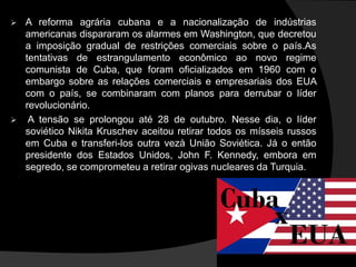  A reforma agrária cubana e a nacionalização de indústrias
americanas dispararam os alarmes em Washington, que decretou
a imposição gradual de restrições comerciais sobre o país.As
tentativas de estrangulamento econômico ao novo regime
comunista de Cuba, que foram oficializados em 1960 com o
embargo sobre as relações comerciais e empresariais dos EUA
com o país, se combinaram com planos para derrubar o líder
revolucionário.
 A tensão se prolongou até 28 de outubro. Nesse dia, o líder
soviético Nikita Kruschev aceitou retirar todos os mísseis russos
em Cuba e transferi-los outra vezà União Soviética. Já o então
presidente dos Estados Unidos, John F. Kennedy, embora em
segredo, se comprometeu a retirar ogivas nucleares da Turquia.
 