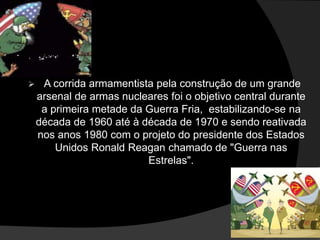  A corrida armamentista pela construção de um grande
arsenal de armas nucleares foi o objetivo central durante
a primeira metade da Guerra Fria, estabilizando-se na
década de 1960 até à década de 1970 e sendo reativada
nos anos 1980 com o projeto do presidente dos Estados
Unidos Ronald Reagan chamado de "Guerra nas
Estrelas".
 