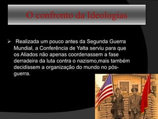 O confronto da Ideologias
 Realizada um pouco antes da Segunda Guerra
Mundial, a Conferência de Yalta serviu para que
os Aliados não apenas coordenassem a fase
derradeira da luta contra o nazismo,mais também
decidissem a organização do mundo no pós-
guerra.
 