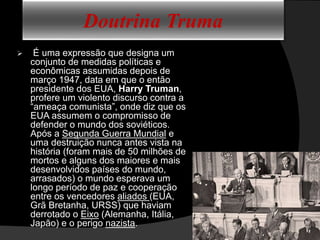 Doutrina Truma
 É uma expressão que designa um
conjunto de medidas políticas e
econômicas assumidas depois de
março 1947, data em que o então
presidente dos EUA, Harry Truman,
profere um violento discurso contra a
“ameaça comunista”, onde diz que os
EUA assumem o compromisso de
defender o mundo dos soviéticos.
Após a Segunda Guerra Mundial e
uma destruição nunca antes vista na
história (foram mais de 50 milhões de
mortos e alguns dos maiores e mais
desenvolvidos países do mundo,
arrasados) o mundo esperava um
longo período de paz e cooperação
entre os vencedores aliados (EUA,
Grã Bretanha, URSS) que haviam
derrotado o Eixo (Alemanha, Itália,
Japão) e o perigo nazista.
 