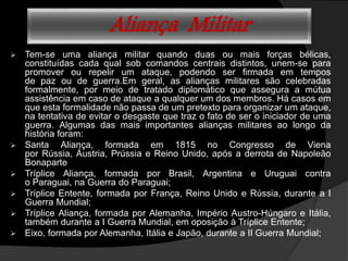 Aliança Militar
 Tem-se uma aliança militar quando duas ou mais forças bélicas,
constituídas cada qual sob comandos centrais distintos, unem-se para
promover ou repelir um ataque, podendo ser firmada em tempos
de paz ou de guerra.Em geral, as alianças militares são celebradas
formalmente, por meio de tratado diplomático que assegura a mútua
assistência em caso de ataque a qualquer um dos membros. Há casos em
que esta formalidade não passa de um pretexto para organizar um ataque,
na tentativa de evitar o desgaste que traz o fato de ser o iniciador de uma
guerra. Algumas das mais importantes alianças militares ao longo da
história foram:
 Santa Aliança, formada em 1815 no Congresso de Viena
por Rússia, Áustria, Prússia e Reino Unido, após a derrota de Napoleão
Bonaparte
 Tríplice Aliança, formada por Brasil, Argentina e Uruguai contra
o Paraguai, na Guerra do Paraguai;
 Tríplice Entente, formada por França, Reino Unido e Rússia, durante a I
Guerra Mundial;
 Tríplice Aliança, formada por Alemanha, Império Austro-Húngaro e Itália,
também durante a I Guerra Mundial, em oposição à Tríplice Entente;
 Eixo, formada por Alemanha, Itália e Japão, durante a II Guerra Mundial;
 