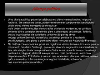 Aliança política
 Uma aliança política pode ser celebrada no plano internacional ou no plano
nacional. Em ambos os casos, podem-se encontrar componentes ideológicos,
assim como meros interesses de conquistar
mais poder ou dinheiro.Nas democracias ocidentais modernas, os partidos
políticos são o canal por excelência para a celebração de alianças. Todavia,
outras organizações da sociedade também são partes ativas
no jogo político.Exemplo arquetípico de aliança política foi a realizada
pela burguesia, pela plebe e pelo baixo clero, no curso da Revolução Francesa.
 Na história contemporânea, pode ser registrado, dentre tantos outros exemplos, o
movimento brasileiro Diretas já, que reuniu diversos segmentos da sociedade na
luta pela eleição direta para presidente.Outra forma bastante comum de aliança
política é a coligação eleitoral, em que dois ou mais partidos se unem para
disputar eleições. Entretanto, é comum que se efetuem alianças políticas mesmo
após as eleições, a fim de assegurar a governabilidade, sobretudo
nos sistemas parlamentaristas.
 