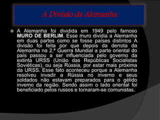 A Divisão da Alemanha
 A Alemanha foi dividida em 1949 pelo famoso
MURO DE BERLIM. Esse muro dividia a Alemanha
em duas partes como se fosse países distintos A
divisão foi feita por que depois da derrota da
Alemanha na 2,ª Guerra Mundial a parte oriental do
país passou a ser influenciada pelo governo da
extinta URSS (União das Repúblicas Socialistas
Soviéticas), ou seja Rússia, por estar mais próxima
da URSS. Esse fato aconteceu porque a Alemanha
resolveu invadir a Rússia no inverno e seus
soldados não estavam preparados para o gélido
inverno da região. Sendo assim o lado oriental foi
beneficiado pelos russos e tornaram-se comunistas.
 