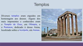 Diversos templos eram erguidos em
homenagem aos deuses. Alguns dos
mais imponentes e conhecidos eram
o Templo de Zeus, em Olímpia, e
o Partenon, dedicado à deusa Atena,
localizado sobre a Acrópole, em Atenas.
Templos
 