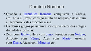 Domínio Romano
• Quando a República Romana conquistou a Grécia,
em 146 a.C., levou consigo muito da religião e da cultura
e incorporou estes aspectos à sua.
• Os deuses gregos passaram a ser equivalentes das antigas
divindades romanas.
• Zeus com Júpiter, Hera com Juno, Poseidon com Netuno,
Afrodite com Vênus, Ares com Marte, Ártemis
com Diana, Atena com Minerva etc.
 