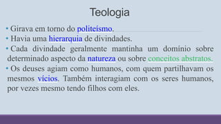 Teologia
• Girava em torno do politeísmo.
• Havia uma hierarquia de divindades.
• Cada divindade geralmente mantinha um domínio sobre
determinado aspecto da natureza ou sobre conceitos abstratos.
• Os deuses agiam como humanos, com quem partilhavam os
mesmos vícios. Também interagiam com os seres humanos,
por vezes mesmo tendo filhos com eles.
 