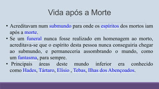 Vida após a Morte
• Acreditavam num submundo para onde os espíritos dos mortos iam
após a morte.
• Se um funeral nunca fosse realizado em homenagem ao morto,
acreditava-se que o espírito desta pessoa nunca conseguiria chegar
ao submundo, e permaneceria assombrando o mundo, como
um fantasma, para sempre.
• Principais áreas deste mundo inferior era conhecido
como Hades, Tártaro, Elísio , Tebas, Ilhas dos Abençoados.
 