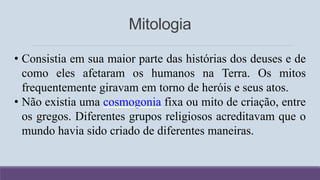 Mitologia
• Consistia em sua maior parte das histórias dos deuses e de
como eles afetaram os humanos na Terra. Os mitos
frequentemente giravam em torno de heróis e seus atos.
• Não existia uma cosmogonia fixa ou mito de criação, entre
os gregos. Diferentes grupos religiosos acreditavam que o
mundo havia sido criado de diferentes maneiras.
 