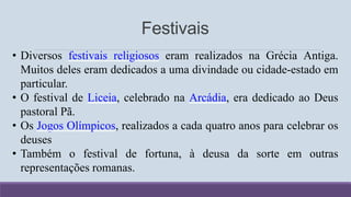 Festivais
• Diversos festivais religiosos eram realizados na Grécia Antiga.
Muitos deles eram dedicados a uma divindade ou cidade-estado em
particular.
• O festival de Liceia, celebrado na Arcádia, era dedicado ao Deus
pastoral Pã.
• Os Jogos Olímpicos, realizados a cada quatro anos para celebrar os
deuses
• Também o festival de fortuna, à deusa da sorte em outras
representações romanas.
 