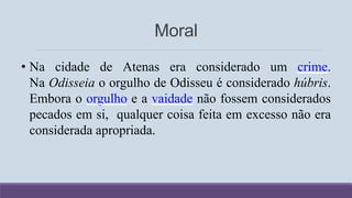 Moral
• Na cidade de Atenas era considerado um crime.
Na Odisseia o orgulho de Odisseu é considerado húbris.
Embora o orgulho e a vaidade não fossem considerados
pecados em si, qualquer coisa feita em excesso não era
considerada apropriada.
 