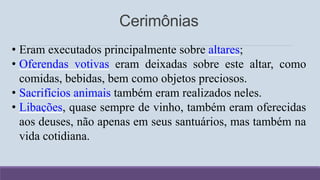 Cerimônias
• Eram executados principalmente sobre altares;
• Oferendas votivas eram deixadas sobre este altar, como
comidas, bebidas, bem como objetos preciosos.
• Sacrifícios animais também eram realizados neles.
• Libações, quase sempre de vinho, também eram oferecidas
aos deuses, não apenas em seus santuários, mas também na
vida cotidiana.
 