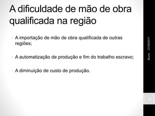A dificuldade de mão de obra
qualificada na região
• A importação de mão de obra qualificada de outras
regiões;
• A automatização de produção e fim do trabalho escravo;
• A diminuição de custo de produção.
27/09/2017Bruno
10
 