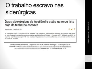 O trabalho escravo nas
siderúrgicas
27/09/2017FontesHistóricas
11
Trecho retirado da internet. Disponível em: DE ALMEIDA, Domingos ; Atualização 06. de
Julho de 2015 http://justicanostrilhos.org/2015/07/06/duas-siderurgicas-de-acailandia-estao-
na-nova-lista-suja-do-trabalho-escravo/ Acesso em: 21 de fevereiro de 2017.
 