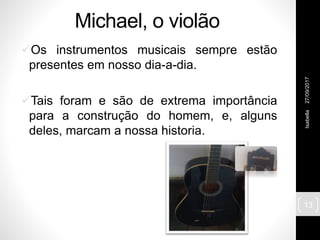 Michael, o violão
Os instrumentos musicais sempre estão
presentes em nosso dia-a-dia.
Tais foram e são de extrema importância
para a construção do homem, e, alguns
deles, marcam a nossa historia.
27/09/2017Isabella
13
 